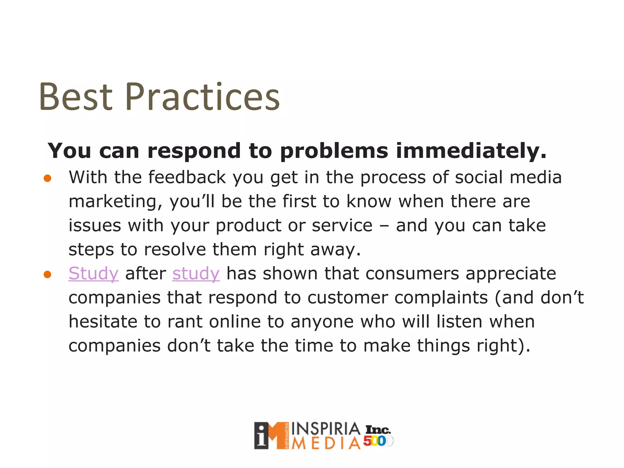 Best Practices
You can respond to problems immediately.
● With the feedback you get in the process of social media
marketing, you’ll be the first to know when there are
issues with your product or service – and you can take
steps to resolve them right away.
● Study after study has shown that consumers appreciate
companies that respond to customer complaints (and don’t
hesitate to rant online to anyone who will listen when
companies don’t take the time to make things right).
 