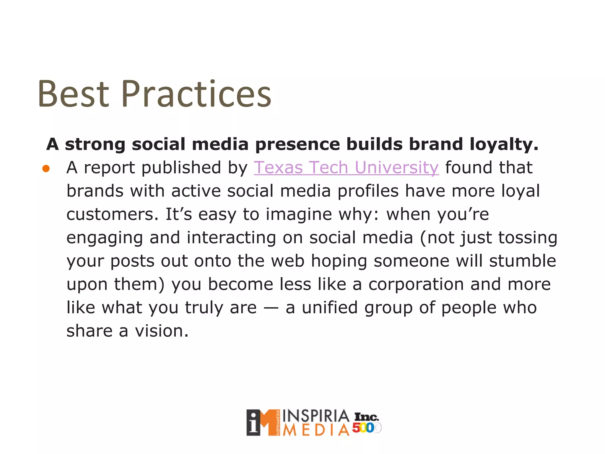 Best Practices
A strong social media presence builds brand loyalty.
● A report published by Texas Tech University found that
brands with active social media profiles have more loyal
customers. It’s easy to imagine why: when you’re
engaging and interacting on social media (not just tossing
your posts out onto the web hoping someone will stumble
upon them) you become less like a corporation and more
like what you truly are — a unified group of people who
share a vision.
 