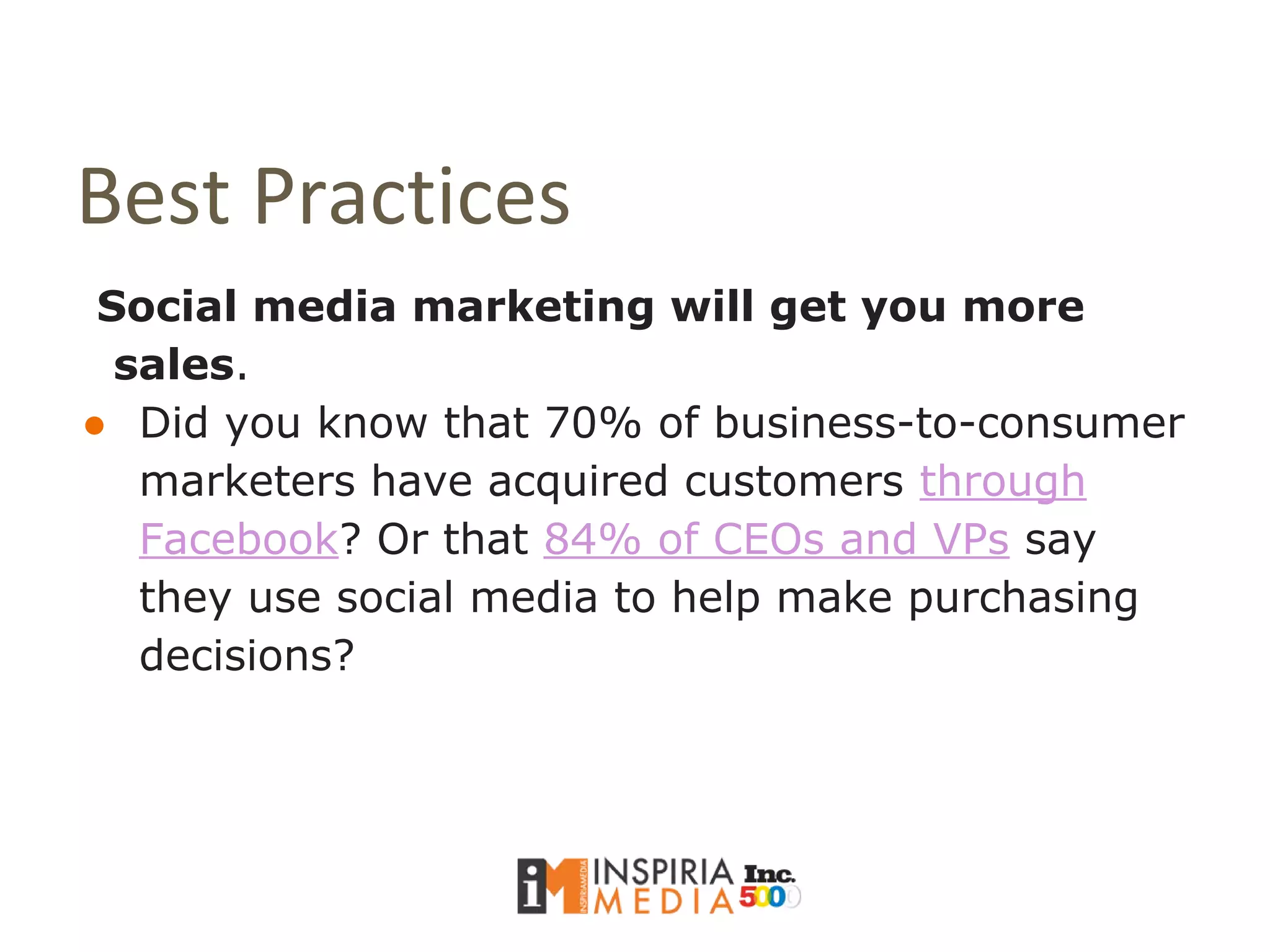 Best Practices
Social media marketing will get you more
sales.
● Did you know that 70% of business-to-consumer
marketers have acquired customers through
Facebook? Or that 84% of CEOs and VPs say
they use social media to help make purchasing
decisions?
 