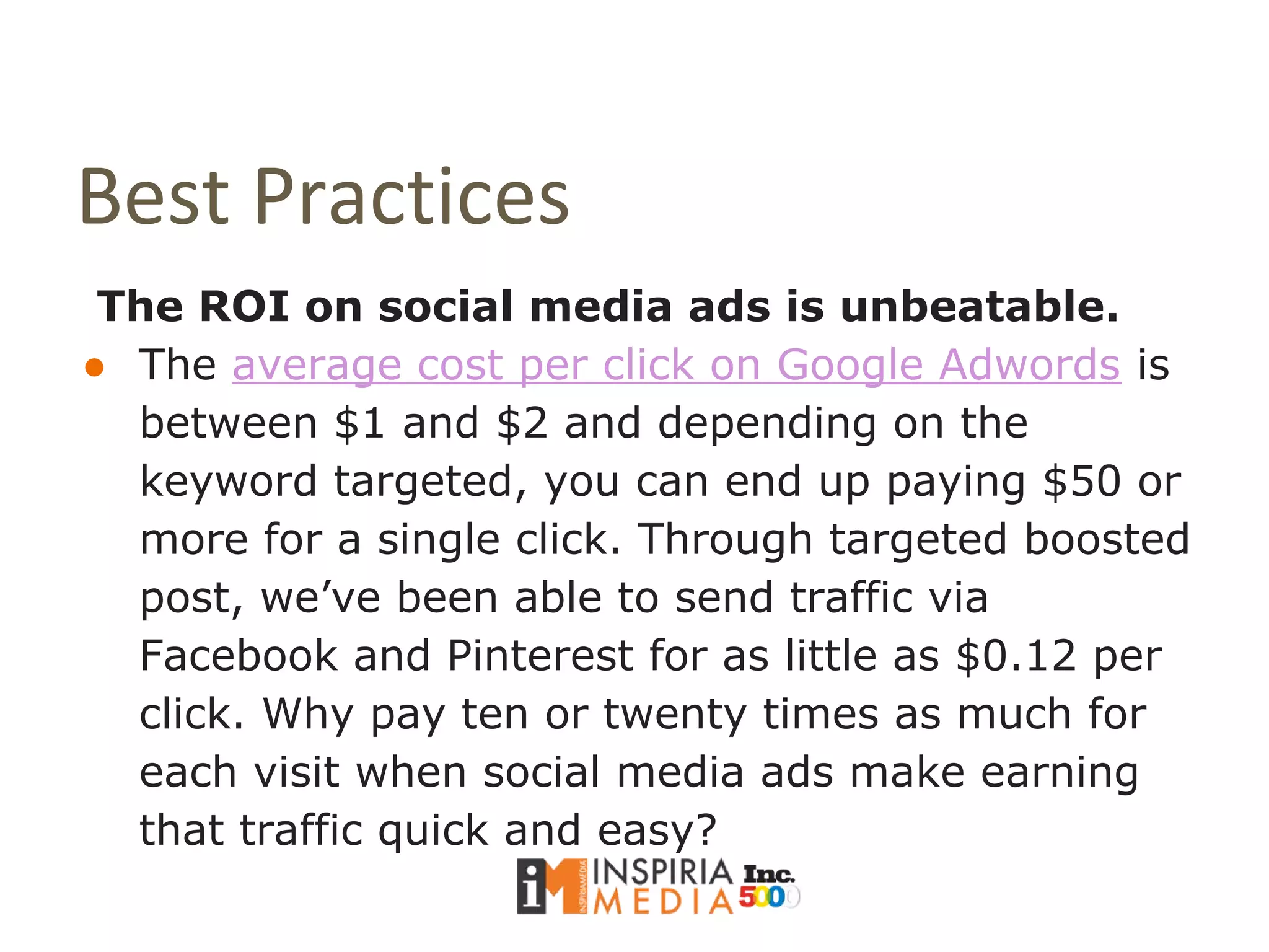 Best Practices
The ROI on social media ads is unbeatable.
● The average cost per click on Google Adwords is
between $1 and $2 and depending on the
keyword targeted, you can end up paying $50 or
more for a single click. Through targeted boosted
post, we’ve been able to send traffic via
Facebook and Pinterest for as little as $0.12 per
click. Why pay ten or twenty times as much for
each visit when social media ads make earning
that traffic quick and easy?
 