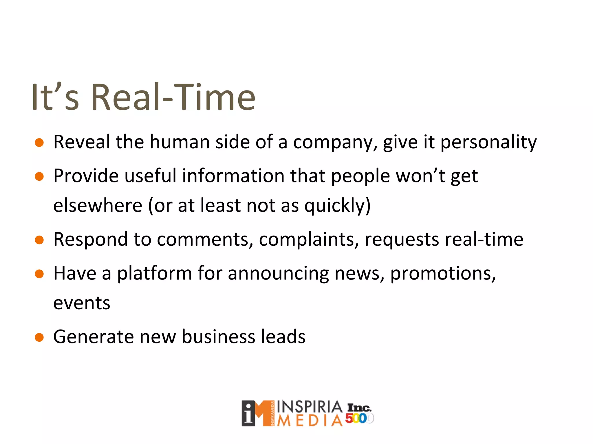 It’s Real-Time
● Reveal the human side of a company, give it personality
● Provide useful information that people won’t get
elsewhere (or at least not as quickly)
● Respond to comments, complaints, requests real-time
● Have a platform for announcing news, promotions,
events
● Generate new business leads
 