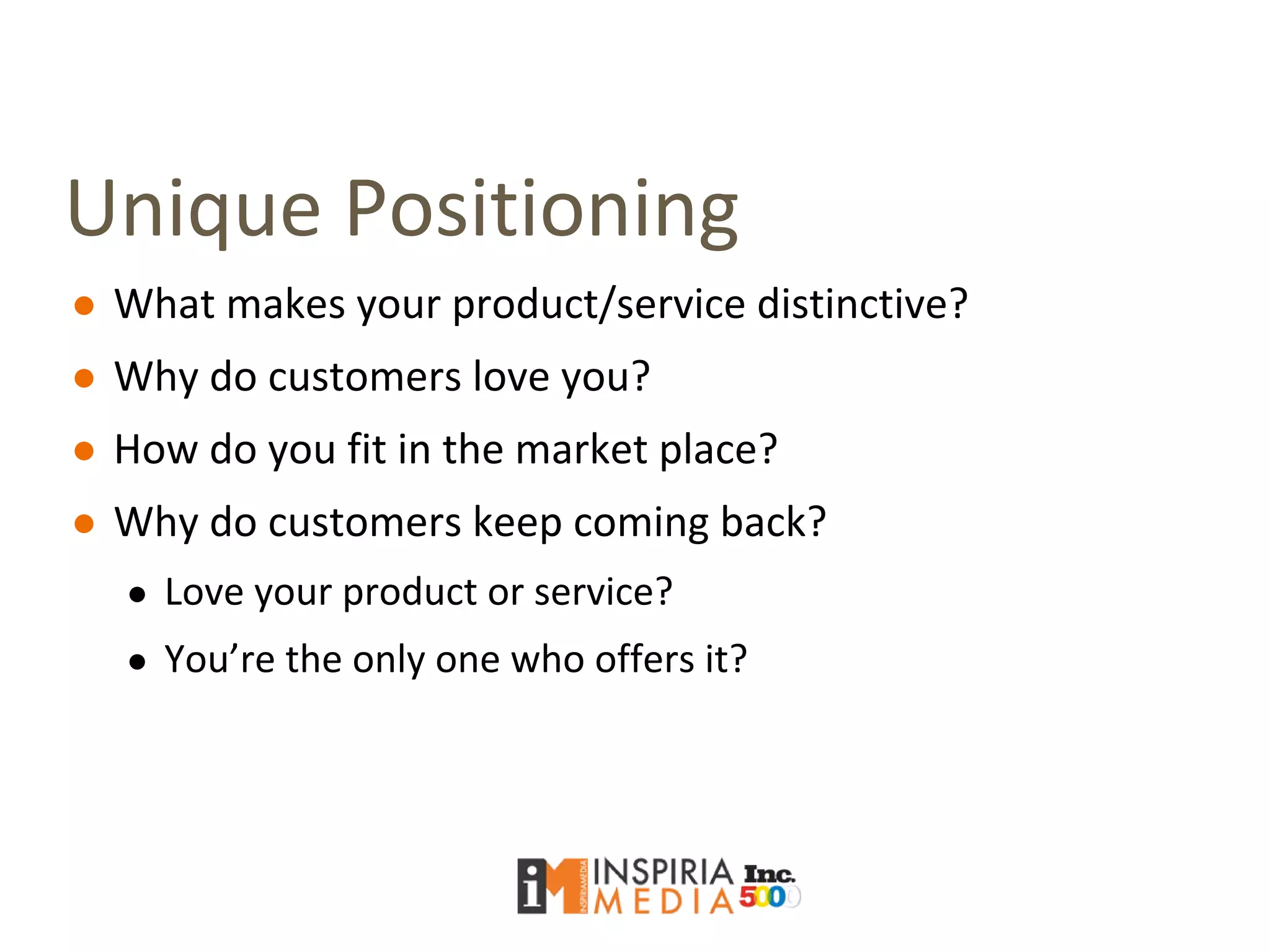 Unique Positioning
● What makes your product/service distinctive?
● Why do customers love you?
● How do you fit in the market place?
● Why do customers keep coming back?
● Love your product or service?
● You’re the only one who offers it?
 
