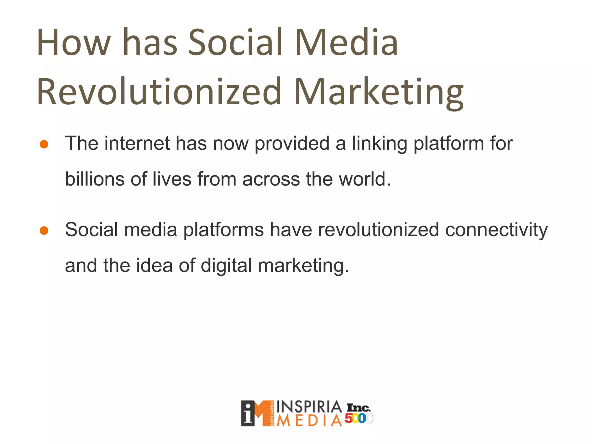 How has Social Media
Revolutionized Marketing
● The internet has now provided a linking platform for
billions of lives from across the world.
● Social media platforms have revolutionized connectivity
and the idea of digital marketing.
 