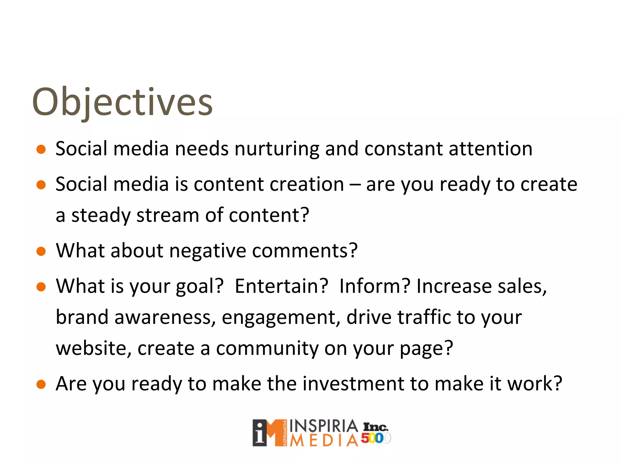 Objectives
● Social media needs nurturing and constant attention
● Social media is content creation – are you ready to create
a steady stream of content?
● What about negative comments?
● What is your goal? Entertain? Inform? Increase sales,
brand awareness, engagement, drive traffic to your
website, create a community on your page?
● Are you ready to make the investment to make it work?
 