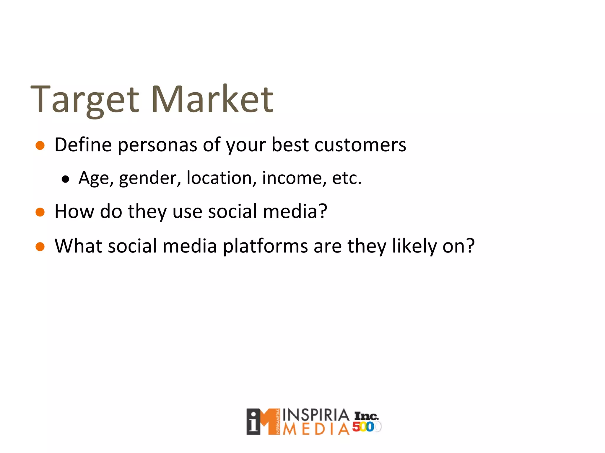 Target Market
● Define personas of your best customers
● Age, gender, location, income, etc.
● How do they use social media?
● What social media platforms are they likely on?
 