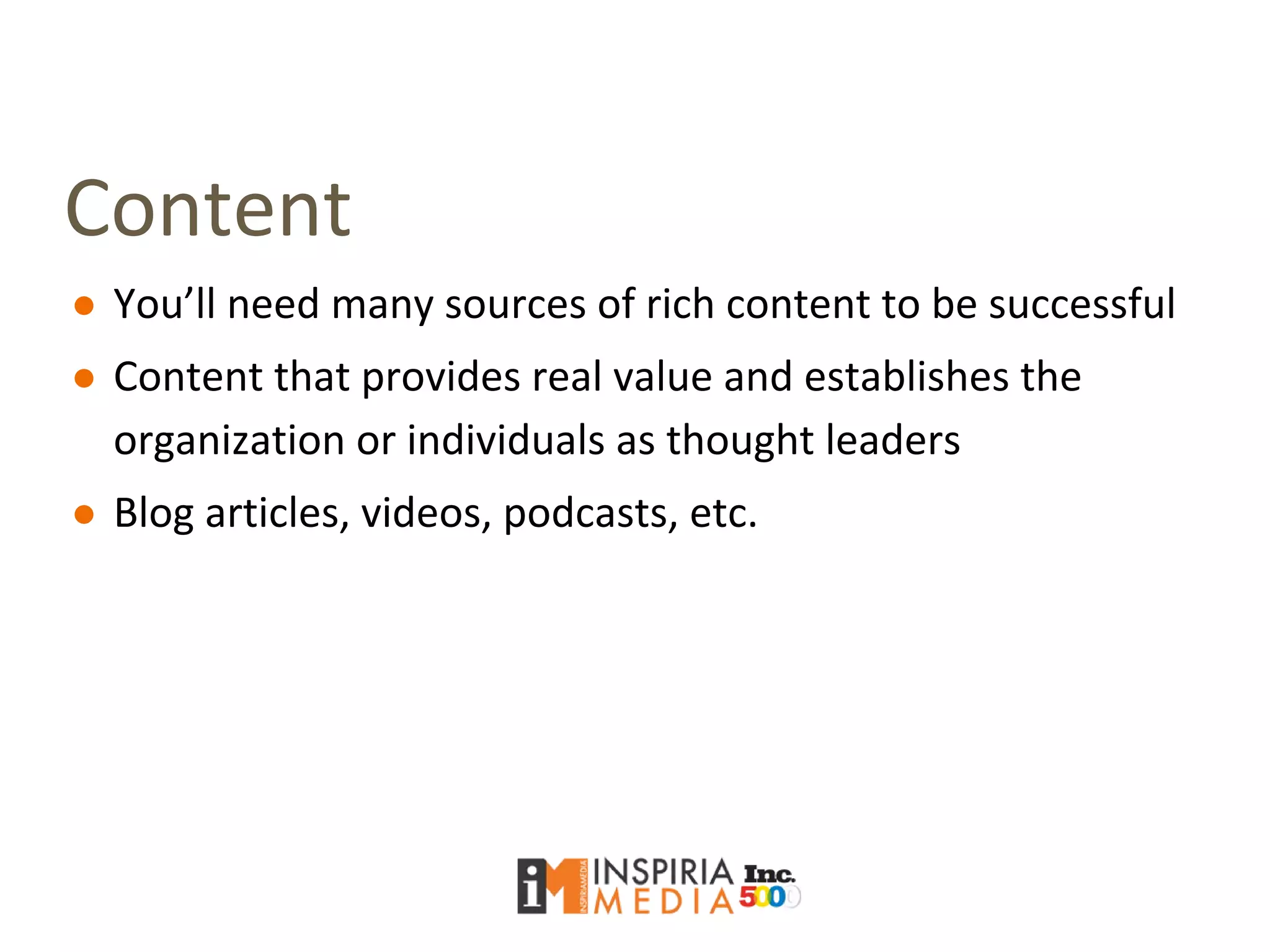 Content
● You’ll need many sources of rich content to be successful
● Content that provides real value and establishes the
organization or individuals as thought leaders
● Blog articles, videos, podcasts, etc.
 