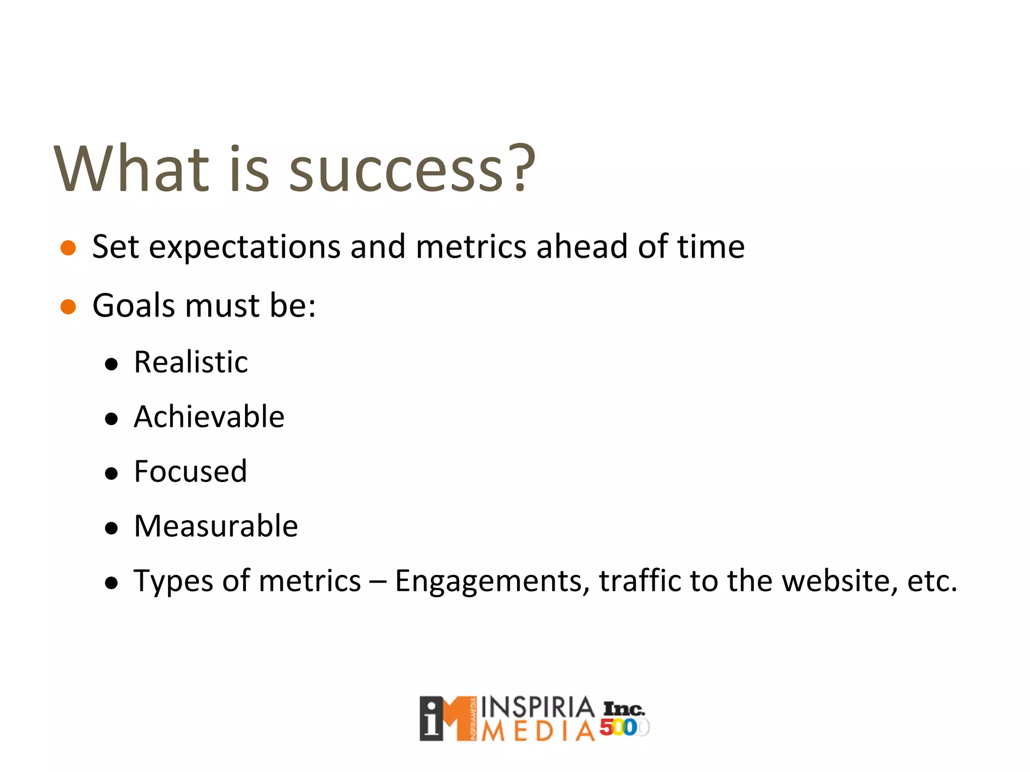 What is success?
● Set expectations and metrics ahead of time
● Goals must be:
● Realistic
● Achievable
● Focused
● Measurable
● Types of metrics – Engagements, traffic to the website, etc.
 