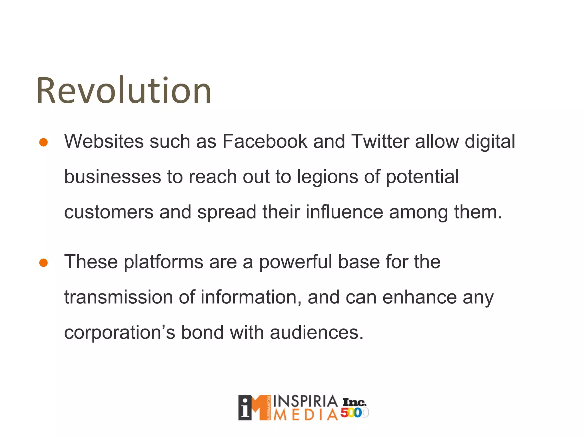 Revolution
● Websites such as Facebook and Twitter allow digital
businesses to reach out to legions of potential
customers and spread their influence among them.
● These platforms are a powerful base for the
transmission of information, and can enhance any
corporation’s bond with audiences.
 