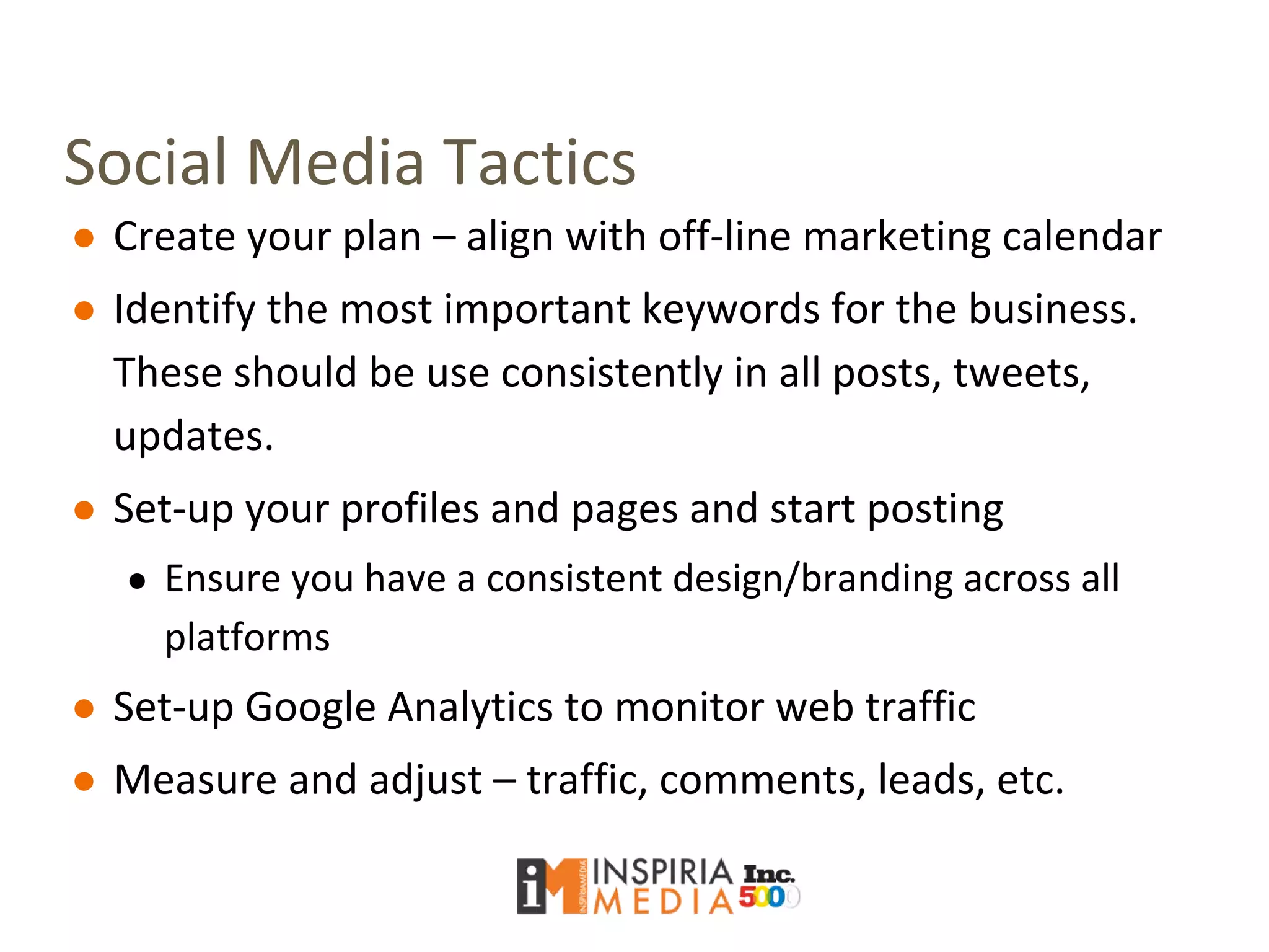 Social Media Tactics
● Create your plan – align with off-line marketing calendar
● Identify the most important keywords for the business.
These should be use consistently in all posts, tweets,
updates.
● Set-up your profiles and pages and start posting
● Ensure you have a consistent design/branding across all
platforms
● Set-up Google Analytics to monitor web traffic
● Measure and adjust – traffic, comments, leads, etc.
 