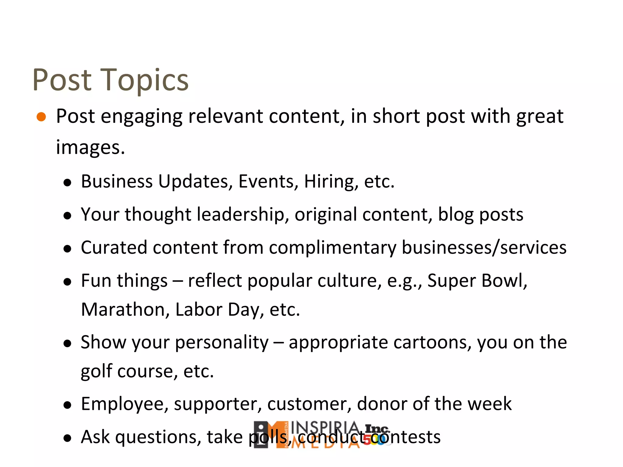 Post Topics
● Post engaging relevant content, in short post with great
images.
● Business Updates, Events, Hiring, etc.
● Your thought leadership, original content, blog posts
● Curated content from complimentary businesses/services
● Fun things – reflect popular culture, e.g., Super Bowl,
Marathon, Labor Day, etc.
● Show your personality – appropriate cartoons, you on the
golf course, etc.
● Employee, supporter, customer, donor of the week
● Ask questions, take polls, conduct contests
 