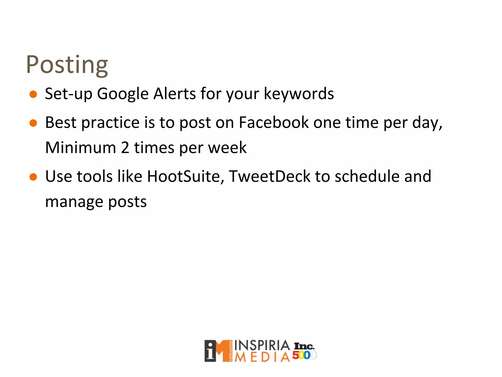 Posting
● Set-up Google Alerts for your keywords
● Best practice is to post on Facebook one time per day,
Minimum 2 times per week
● Use tools like HootSuite, TweetDeck to schedule and
manage posts
 