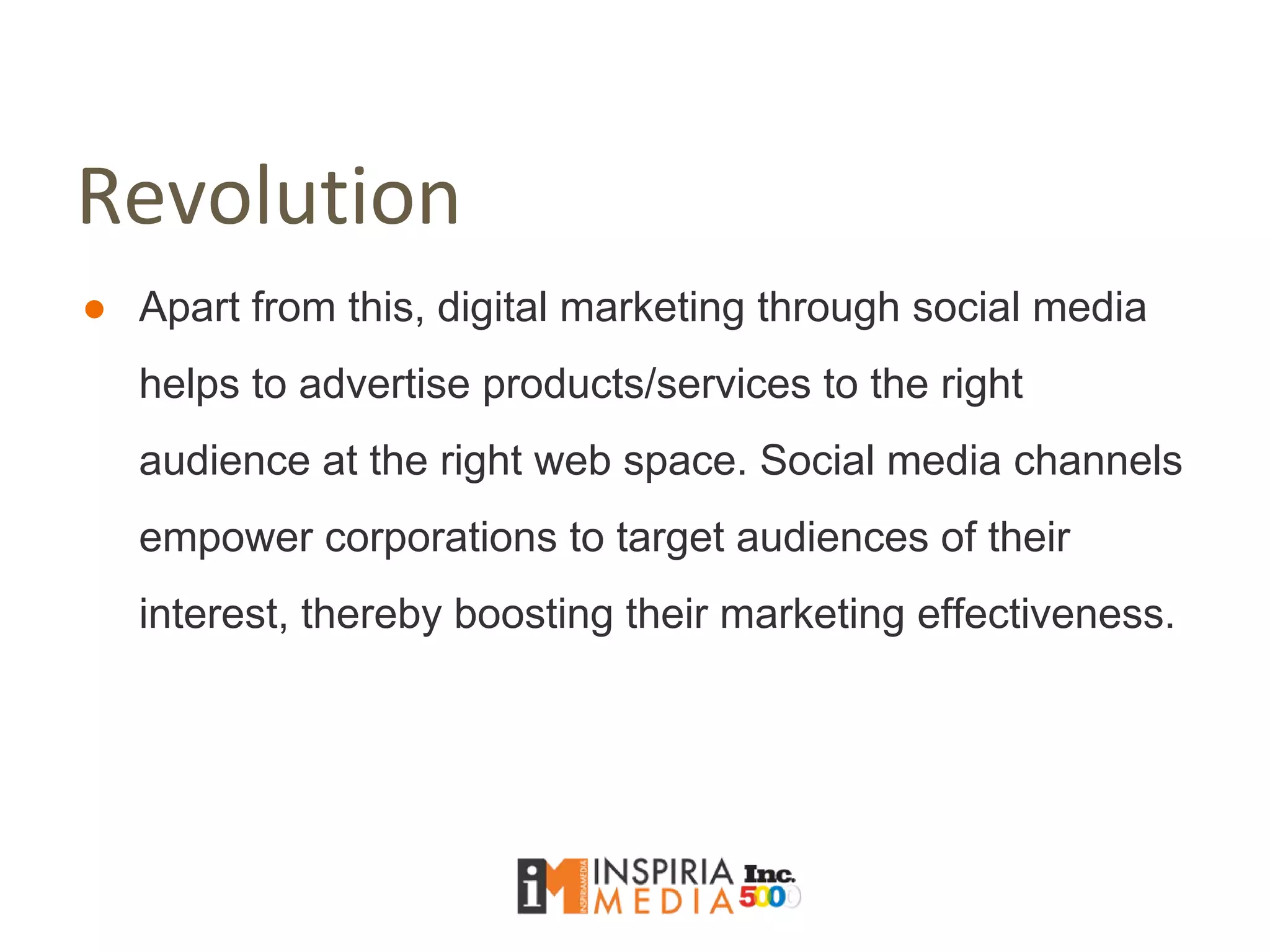 Revolution
● Apart from this, digital marketing through social media
helps to advertise products/services to the right
audience at the right web space. Social media channels
empower corporations to target audiences of their
interest, thereby boosting their marketing effectiveness.
 