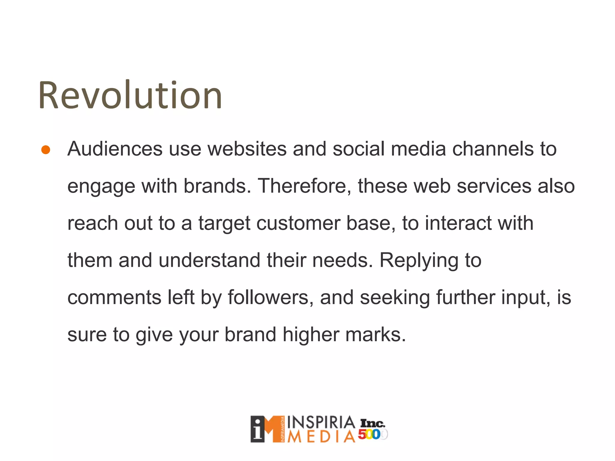 Revolution
● Audiences use websites and social media channels to
engage with brands. Therefore, these web services also
reach out to a target customer base, to interact with
them and understand their needs. Replying to
comments left by followers, and seeking further input, is
sure to give your brand higher marks.
 