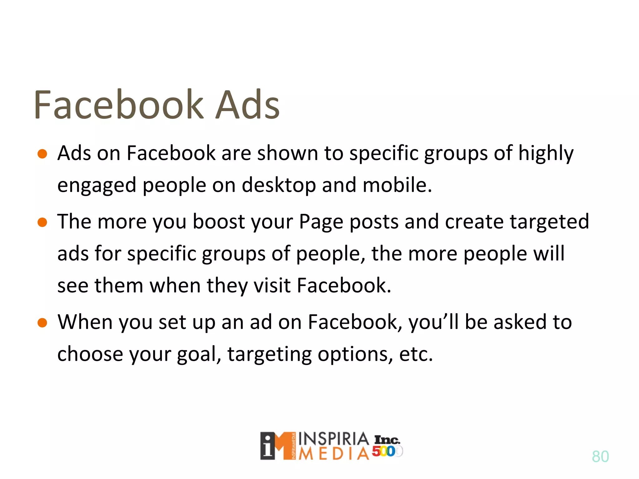 Facebook Ads
● Ads on Facebook are shown to specific groups of highly
engaged people on desktop and mobile.
● The more you boost your Page posts and create targeted
ads for specific groups of people, the more people will
see them when they visit Facebook.
● When you set up an ad on Facebook, you’ll be asked to
choose your goal, targeting options, etc.
80
 