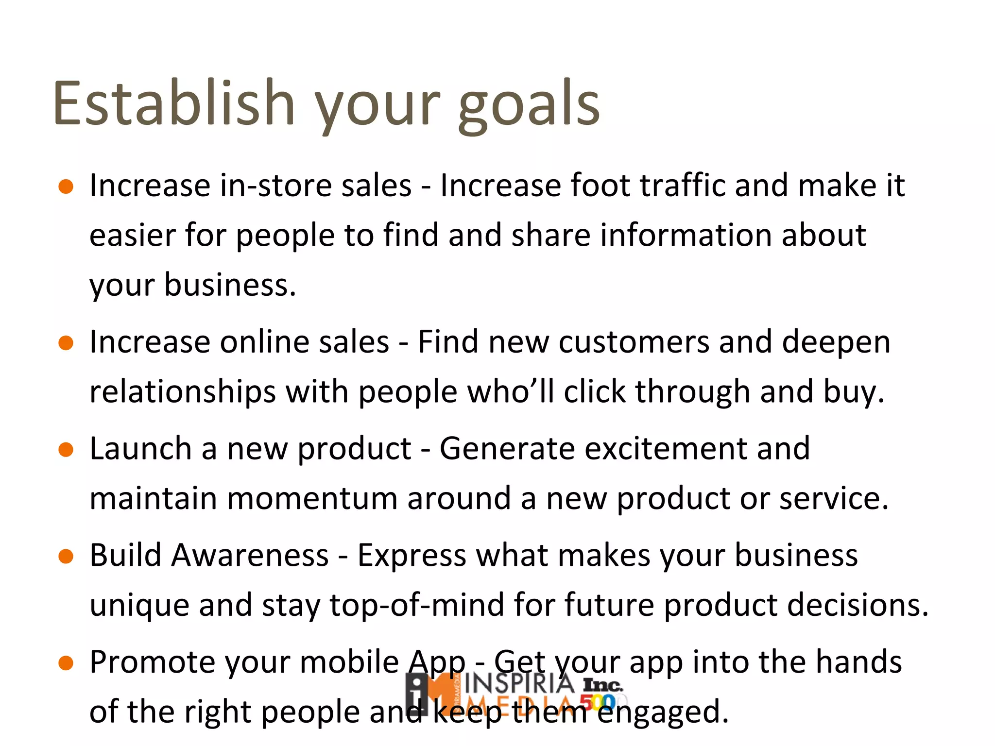 Establish your goals
● Increase in-store sales - Increase foot traffic and make it
easier for people to find and share information about
your business.
● Increase online sales - Find new customers and deepen
relationships with people who’ll click through and buy.
● Launch a new product - Generate excitement and
maintain momentum around a new product or service.
● Build Awareness - Express what makes your business
unique and stay top-of-mind for future product decisions.
● Promote your mobile App - Get your app into the hands
of the right people and keep them engaged.
 