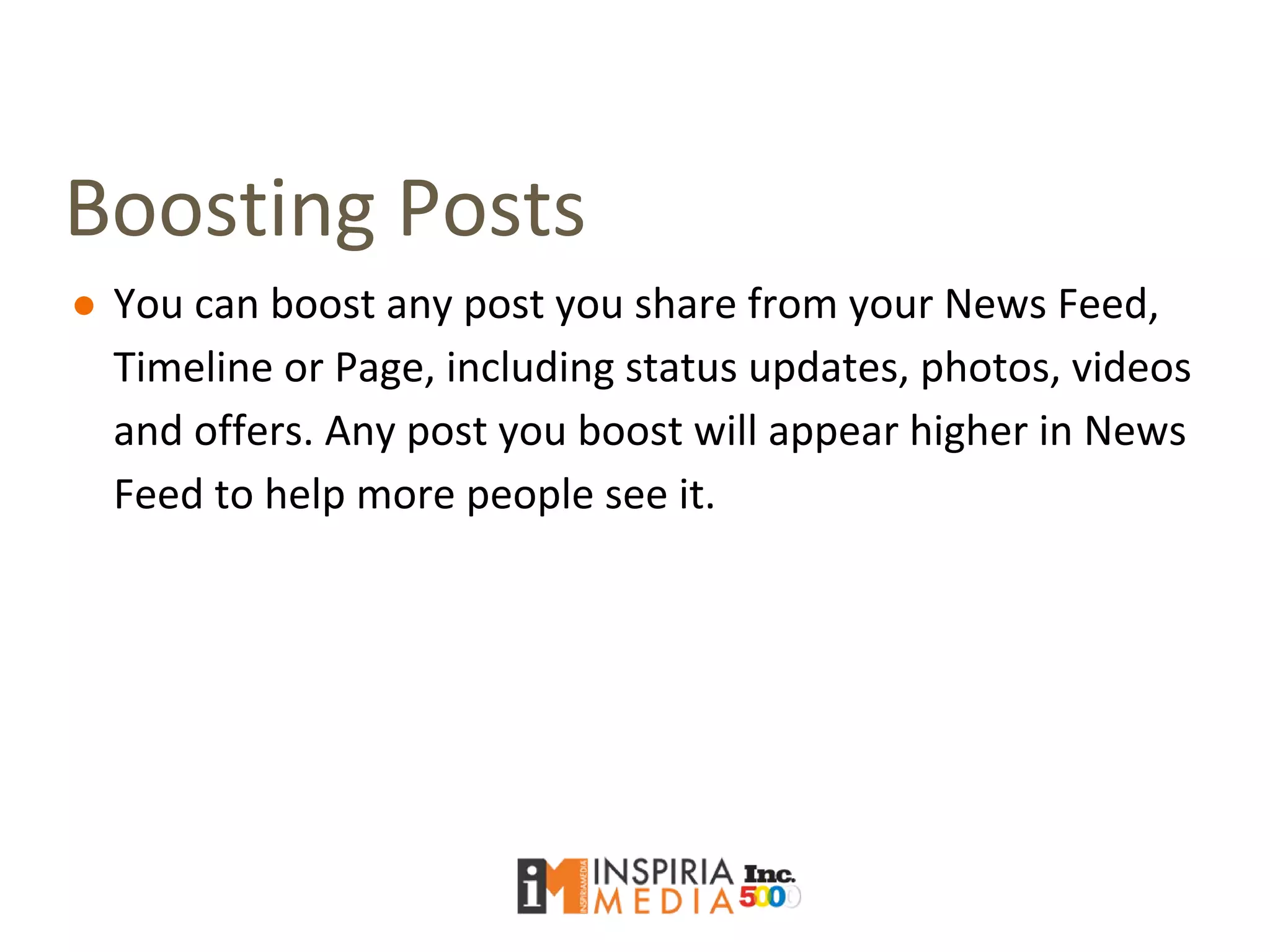 Boosting Posts
● You can boost any post you share from your News Feed,
Timeline or Page, including status updates, photos, videos
and offers. Any post you boost will appear higher in News
Feed to help more people see it.
 