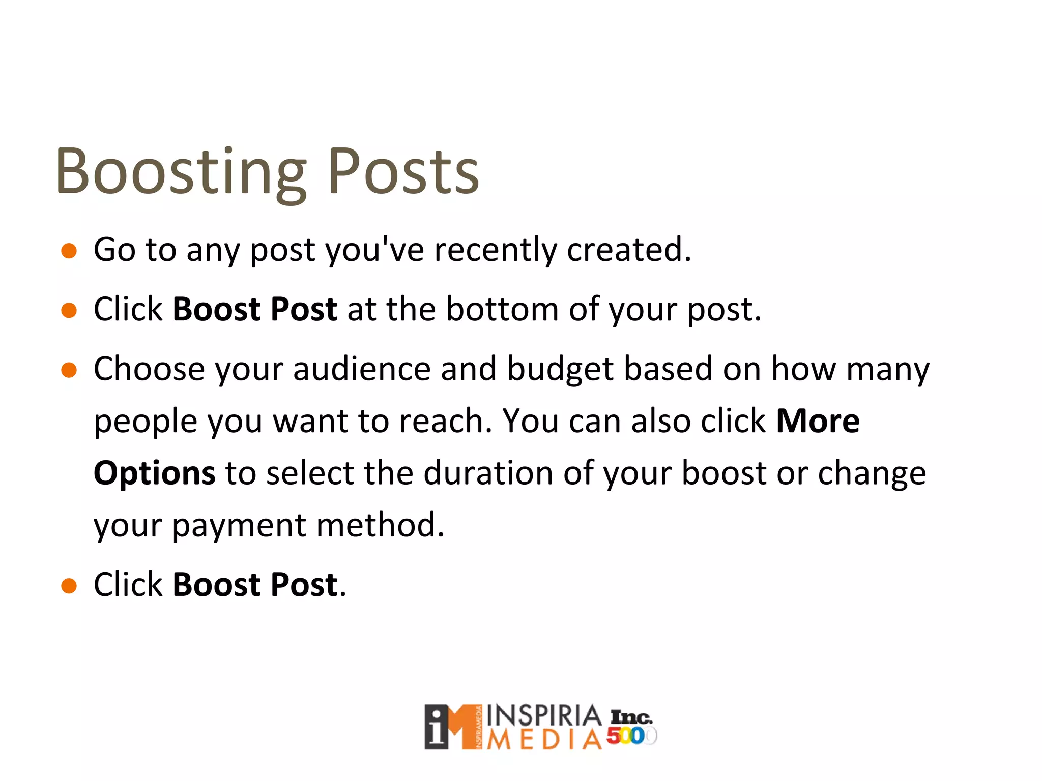 Boosting Posts
● Go to any post you've recently created.
● Click Boost Post at the bottom of your post.
● Choose your audience and budget based on how many
people you want to reach. You can also click More
Options to select the duration of your boost or change
your payment method.
● Click Boost Post.
 