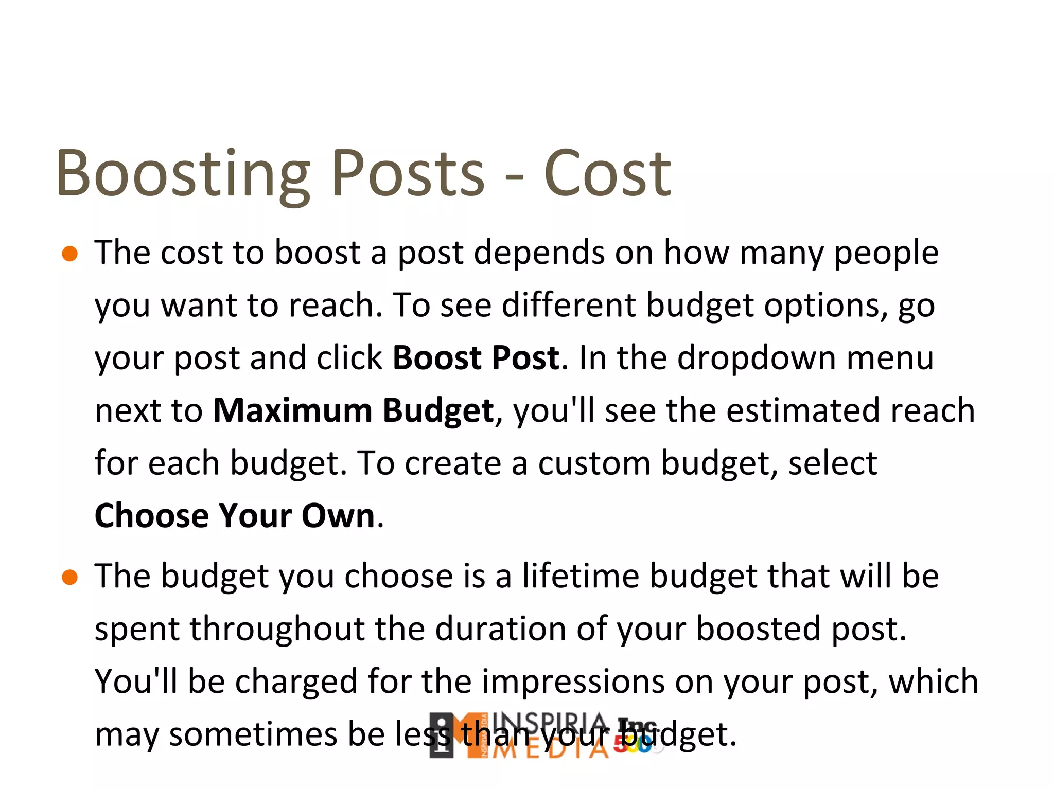 Boosting Posts - Cost
● The cost to boost a post depends on how many people
you want to reach. To see different budget options, go
your post and click Boost Post. In the dropdown menu
next to Maximum Budget, you'll see the estimated reach
for each budget. To create a custom budget, select
Choose Your Own.
● The budget you choose is a lifetime budget that will be
spent throughout the duration of your boosted post.
You'll be charged for the impressions on your post, which
may sometimes be less than your budget.
 