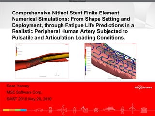 MSC.Software Confidential




  Comprehensive Nitinol Stent Finite Element
  Numerical Simulations: From Shape Setting and
  Deployment, through Fatigue Life Predictions in a
  Realistic Peripheral Human Artery Subjected to
  Pulsatile and Articulation Loading Conditions.




Sean Harvey
MSC Software Corp.
SMST 2010 May 20, 2010
 