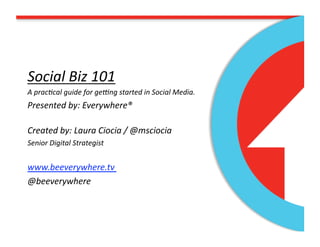 Social Biz 101 
A prac/cal guide for ge5ng started in Social Media. 
Presented by: Everywhere® 

Created by: Laura Ciocia / @msciocia 
Senior Digital Strategist 


www.beeverywhere.tv 
@beeverywhere 
 