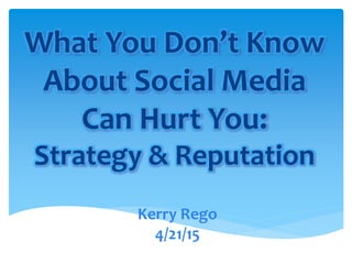 What You Don’t Know
About Social Media
Can Hurt You:
Strategy & Reputation
Kerry Rego
4/21/15
 