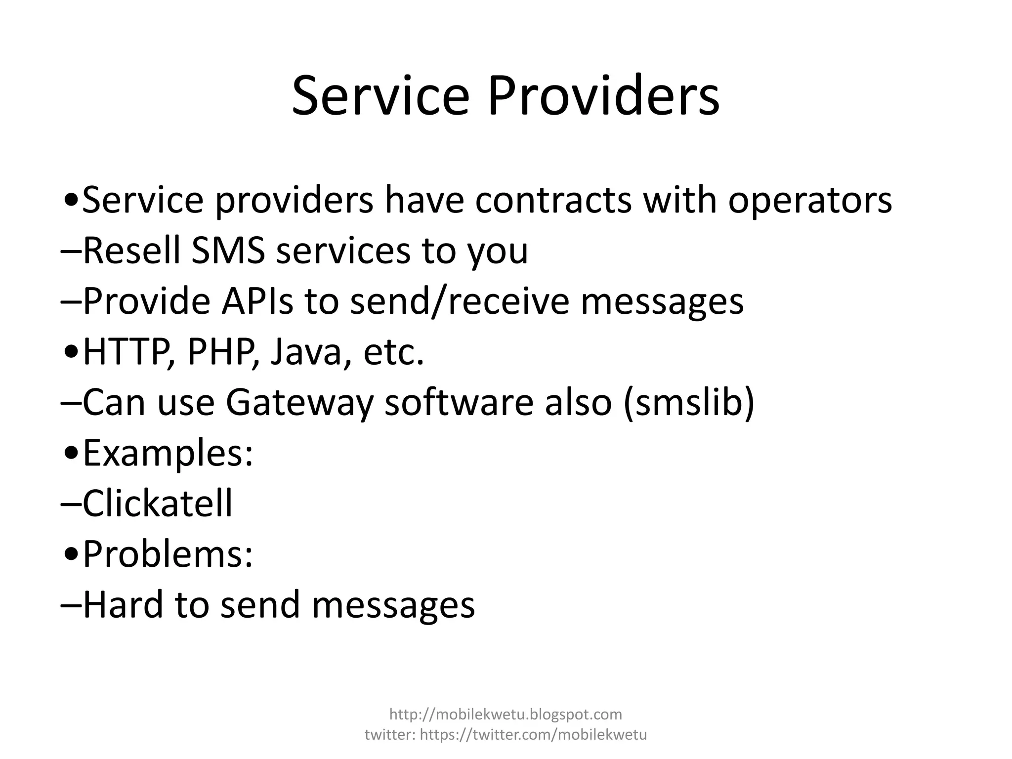 Service Providers
•Service providers have contracts with operators
–Resell SMS services to you
–Provide APIs to send/receive messages
•HTTP, PHP, Java, etc.
–Can use Gateway software also (smslib)
•Examples:
–Clickatell
•Problems:
–Hard to send messages
http://mobilekwetu.blogspot.com
twitter: https://twitter.com/mobilekwetu
 