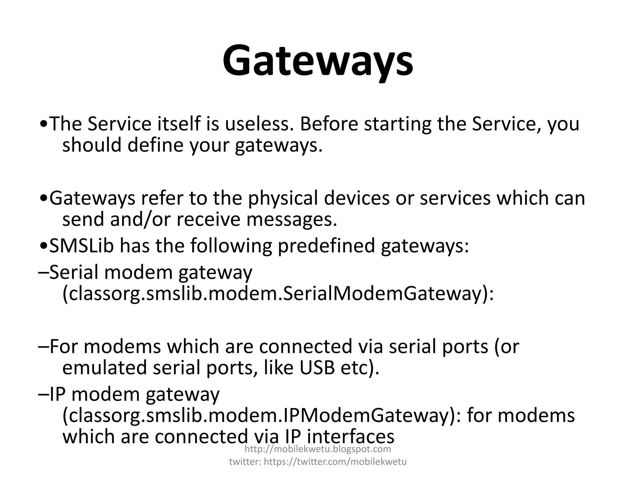 Gateways
•The Service itself is useless. Before starting the Service, you
should define your gateways.
•Gateways refer to the physical devices or services which can
send and/or receive messages.
•SMSLib has the following predefined gateways:
–Serial modem gateway
(classorg.smslib.modem.SerialModemGateway):
–For modems which are connected via serial ports (or
emulated serial ports, like USB etc).
–IP modem gateway
(classorg.smslib.modem.IPModemGateway): for modems
which are connected via IP interfaceshttp://mobilekwetu.blogspot.com
twitter: https://twitter.com/mobilekwetu
 