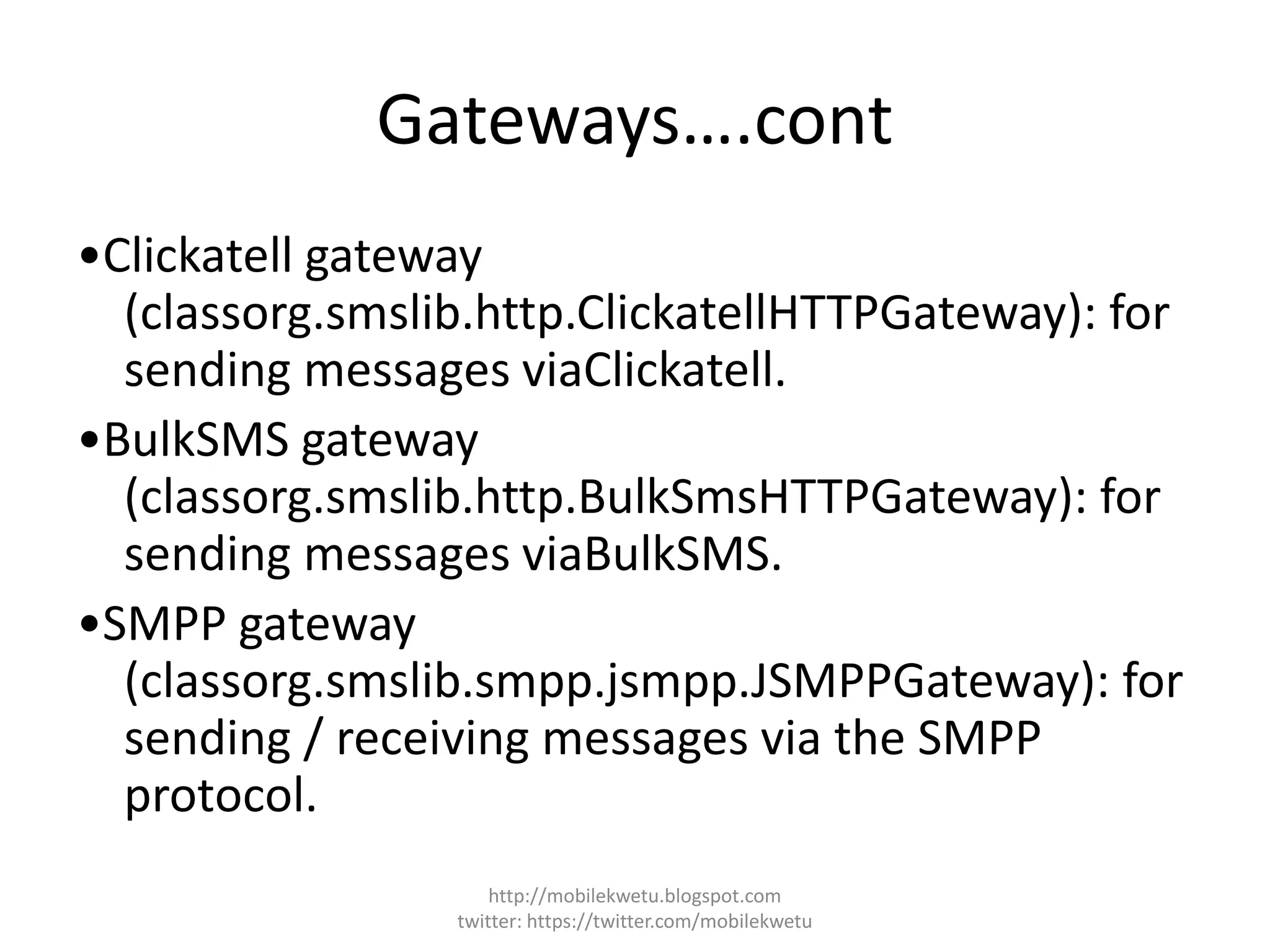 Gateways….cont
•Clickatell gateway
(classorg.smslib.http.ClickatellHTTPGateway): for
sending messages viaClickatell.
•BulkSMS gateway
(classorg.smslib.http.BulkSmsHTTPGateway): for
sending messages viaBulkSMS.
•SMPP gateway
(classorg.smslib.smpp.jsmpp.JSMPPGateway): for
sending / receiving messages via the SMPP
protocol.
http://mobilekwetu.blogspot.com
twitter: https://twitter.com/mobilekwetu
 