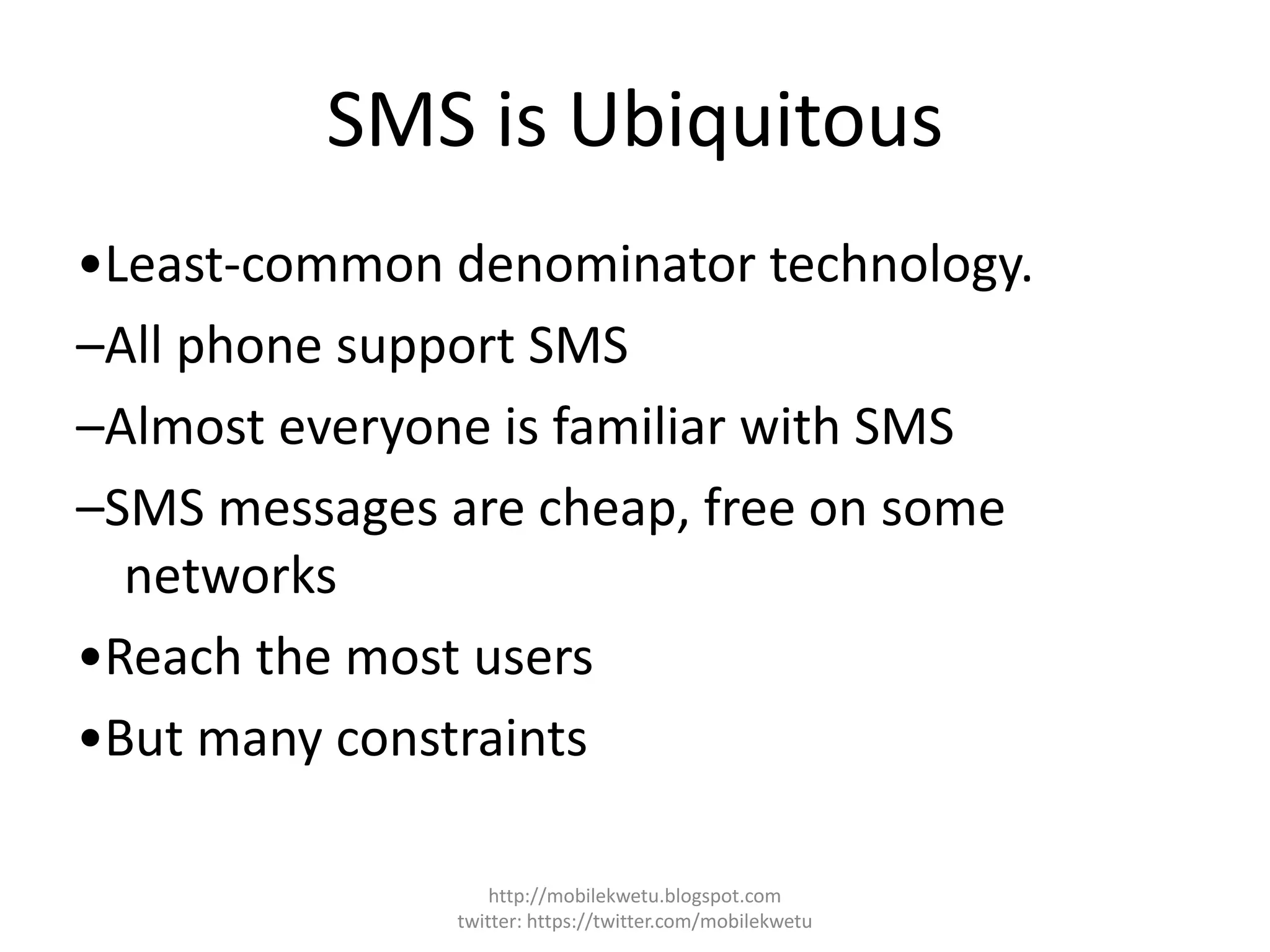SMS is Ubiquitous
•Least-common denominator technology.
–All phone support SMS
–Almost everyone is familiar with SMS
–SMS messages are cheap, free on some
networks
•Reach the most users
•But many constraints
http://mobilekwetu.blogspot.com
twitter: https://twitter.com/mobilekwetu
 