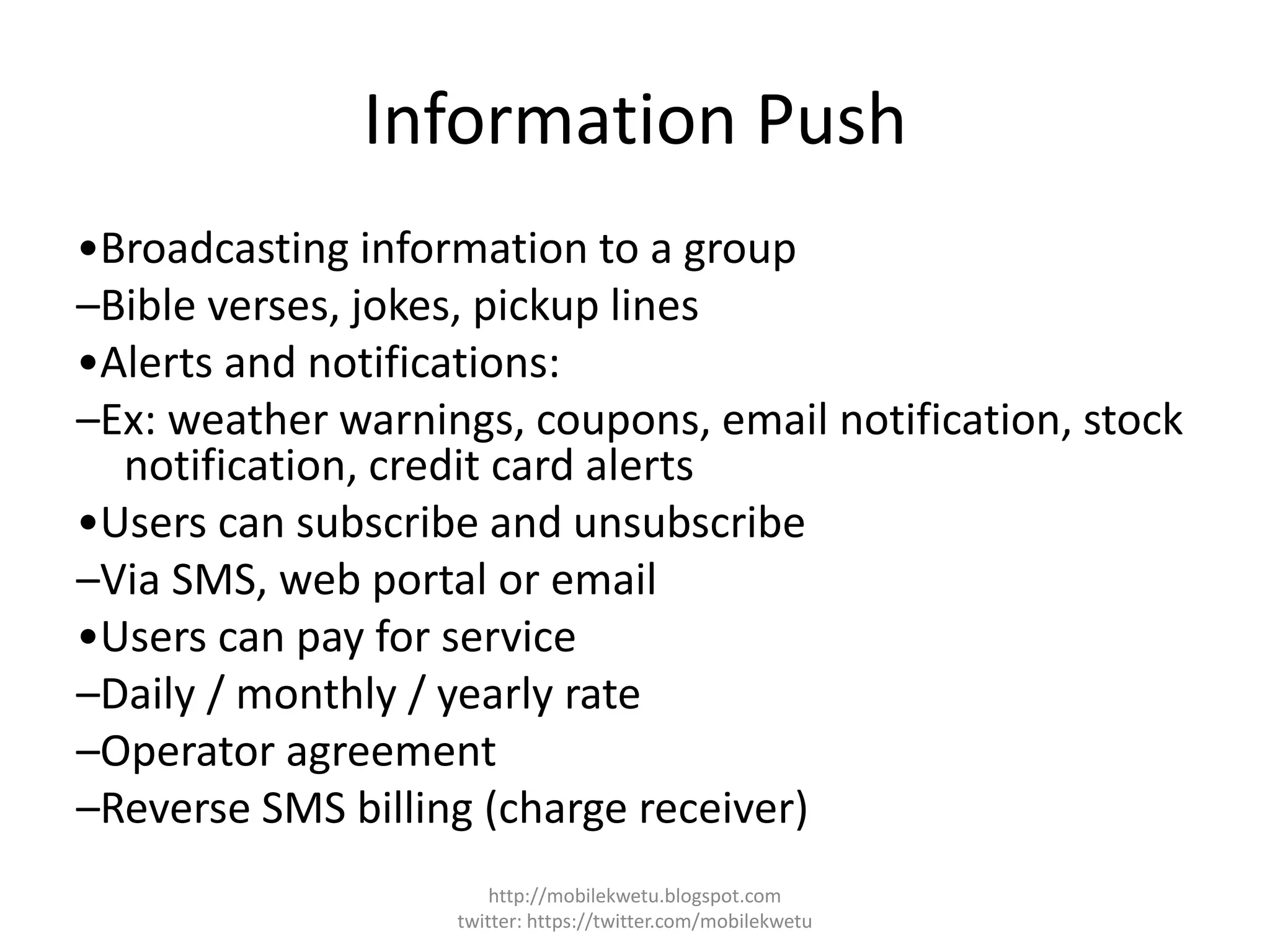 Information Push
•Broadcasting information to a group
–Bible verses, jokes, pickup lines
•Alerts and notifications:
–Ex: weather warnings, coupons, email notification, stock
notification, credit card alerts
•Users can subscribe and unsubscribe
–Via SMS, web portal or email
•Users can pay for service
–Daily / monthly / yearly rate
–Operator agreement
–Reverse SMS billing (charge receiver)
http://mobilekwetu.blogspot.com
twitter: https://twitter.com/mobilekwetu
 