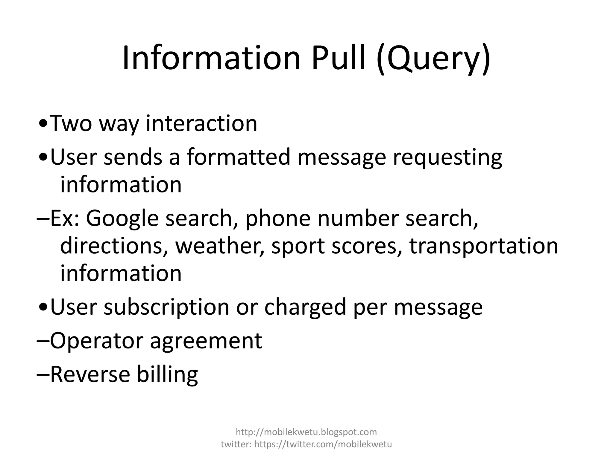 Information Pull (Query)
•Two way interaction
•User sends a formatted message requesting
information
–Ex: Google search, phone number search,
directions, weather, sport scores, transportation
information
•User subscription or charged per message
–Operator agreement
–Reverse billing
http://mobilekwetu.blogspot.com
twitter: https://twitter.com/mobilekwetu
 