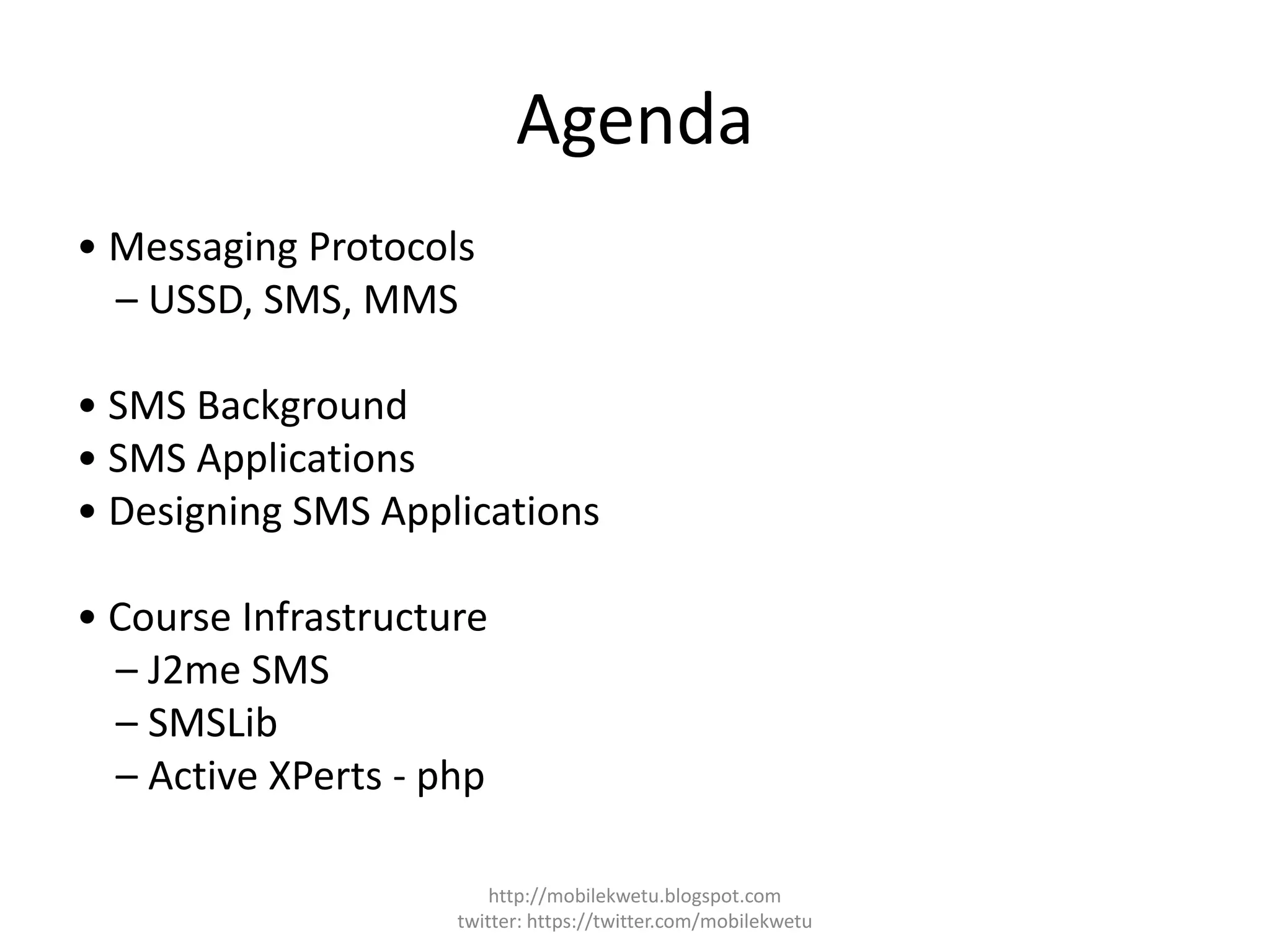 Agenda
• Messaging Protocols
– USSD, SMS, MMS
• SMS Background
• SMS Applications
• Designing SMS Applications
• Course Infrastructure
– J2me SMS
– SMSLib
– Active XPerts - php
http://mobilekwetu.blogspot.com
twitter: https://twitter.com/mobilekwetu
 