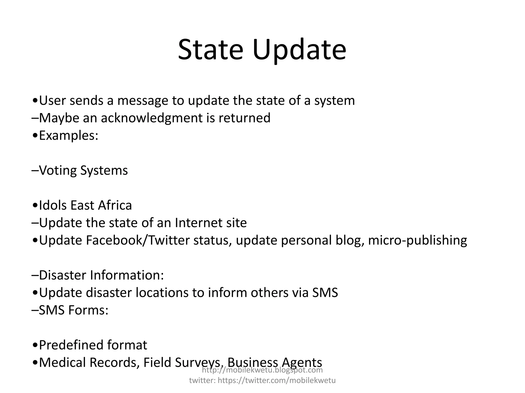 State Update
•User sends a message to update the state of a system
–Maybe an acknowledgment is returned
•Examples:
–Voting Systems
•Idols East Africa
–Update the state of an Internet site
•Update Facebook/Twitter status, update personal blog, micro-publishing
–Disaster Information:
•Update disaster locations to inform others via SMS
–SMS Forms:
•Predefined format
•Medical Records, Field Surveys, Business Agentshttp://mobilekwetu.blogspot.com
twitter: https://twitter.com/mobilekwetu
 