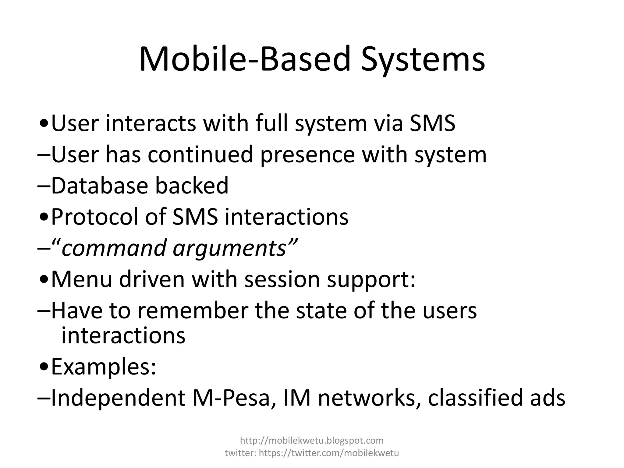 Mobile-Based Systems
•User interacts with full system via SMS
–User has continued presence with system
–Database backed
•Protocol of SMS interactions
–“command arguments”
•Menu driven with session support:
–Have to remember the state of the users
interactions
•Examples:
–Independent M-Pesa, IM networks, classified ads
http://mobilekwetu.blogspot.com
twitter: https://twitter.com/mobilekwetu
 