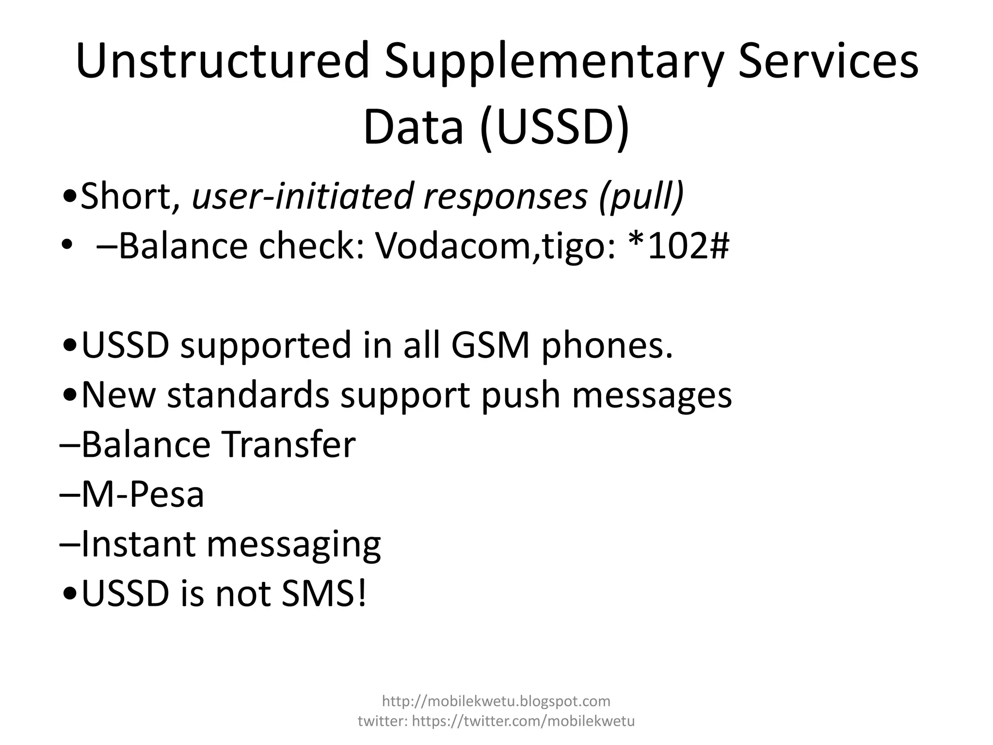 Unstructured Supplementary Services
Data (USSD)
•Short, user-initiated responses (pull)
• –Balance check: Vodacom,tigo: *102#
•USSD supported in all GSM phones.
•New standards support push messages
–Balance Transfer
–M-Pesa
–Instant messaging
•USSD is not SMS!
http://mobilekwetu.blogspot.com
twitter: https://twitter.com/mobilekwetu
 