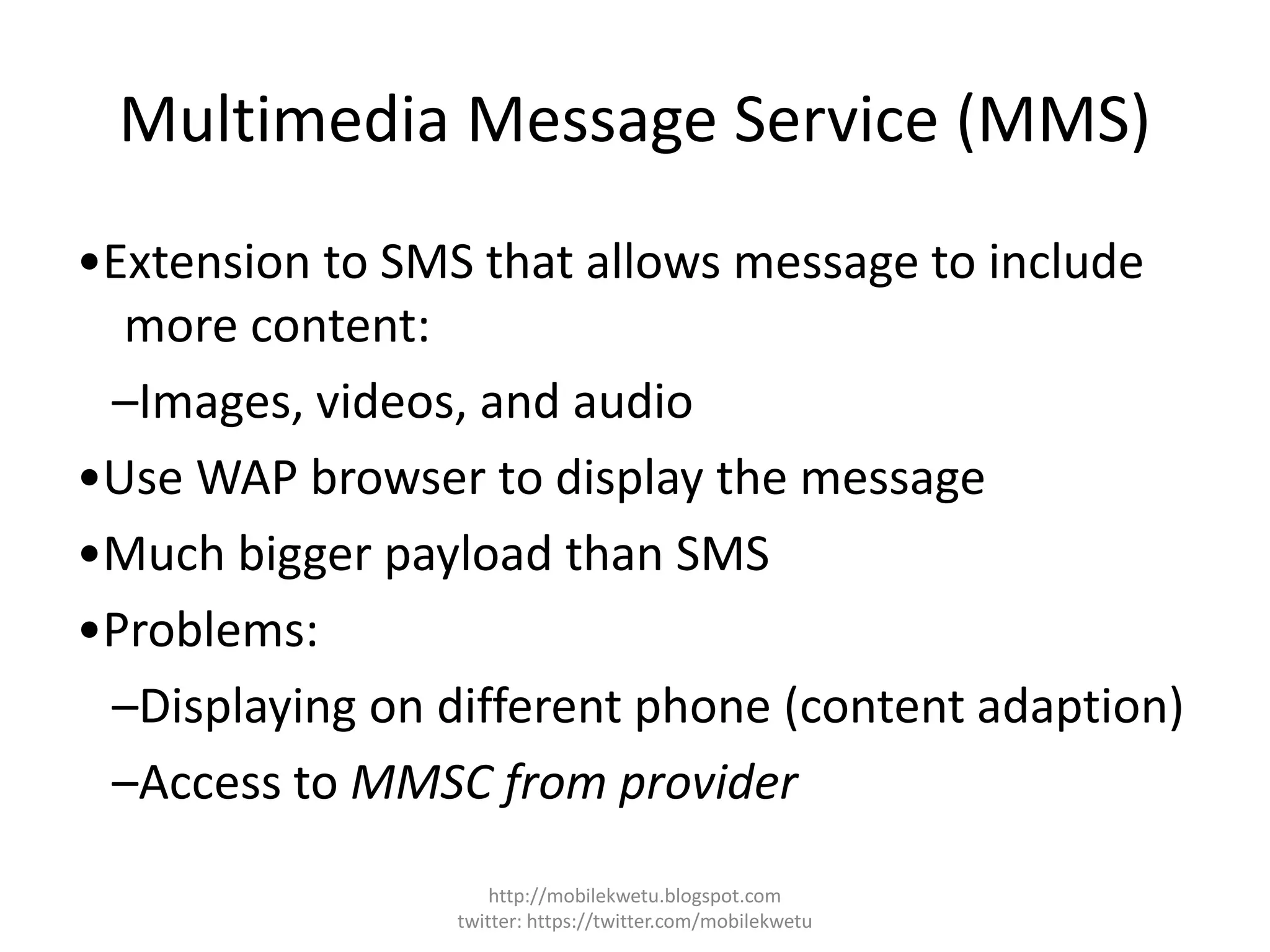 Multimedia Message Service (MMS)
•Extension to SMS that allows message to include
more content:
–Images, videos, and audio
•Use WAP browser to display the message
•Much bigger payload than SMS
•Problems:
–Displaying on different phone (content adaption)
–Access to MMSC from provider
http://mobilekwetu.blogspot.com
twitter: https://twitter.com/mobilekwetu
 