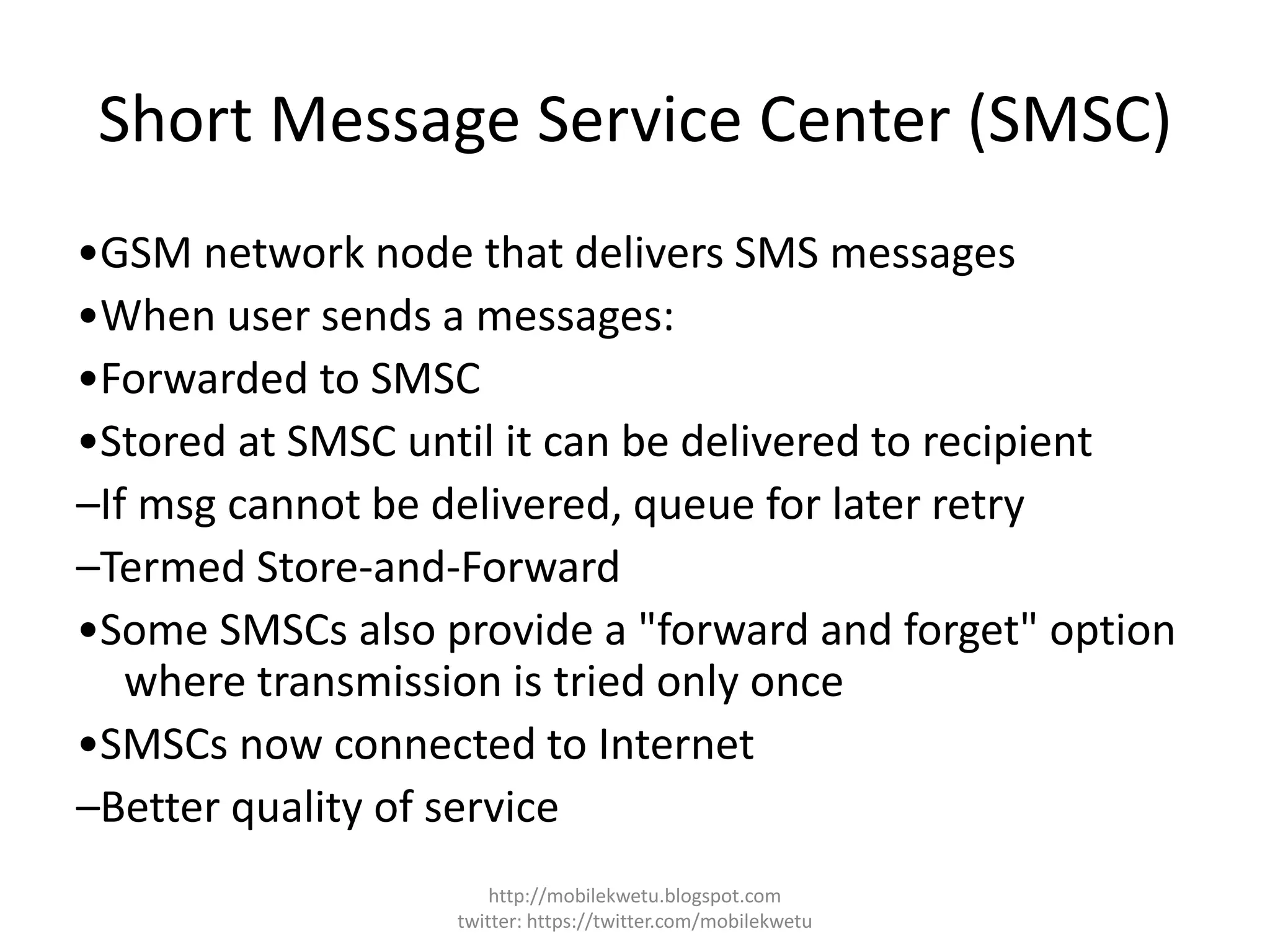 Short Message Service Center (SMSC)
•GSM network node that delivers SMS messages
•When user sends a messages:
•Forwarded to SMSC
•Stored at SMSC until it can be delivered to recipient
–If msg cannot be delivered, queue for later retry
–Termed Store-and-Forward
•Some SMSCs also provide a "forward and forget" option
where transmission is tried only once
•SMSCs now connected to Internet
–Better quality of service
http://mobilekwetu.blogspot.com
twitter: https://twitter.com/mobilekwetu
 