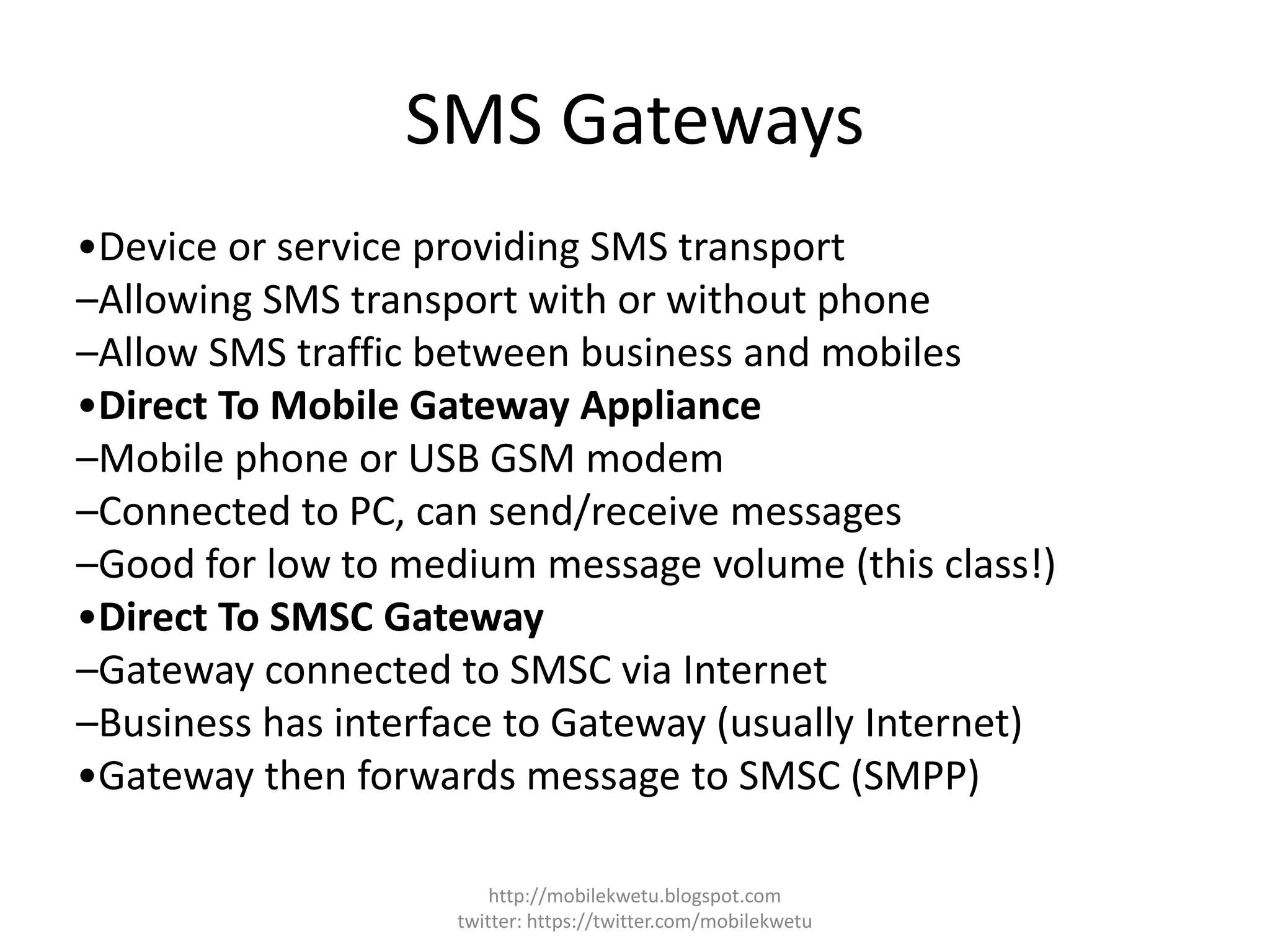 SMS Gateways
•Device or service providing SMS transport
–Allowing SMS transport with or without phone
–Allow SMS traffic between business and mobiles
•Direct To Mobile Gateway Appliance
–Mobile phone or USB GSM modem
–Connected to PC, can send/receive messages
–Good for low to medium message volume (this class!)
•Direct To SMSC Gateway
–Gateway connected to SMSC via Internet
–Business has interface to Gateway (usually Internet)
•Gateway then forwards message to SMSC (SMPP)
http://mobilekwetu.blogspot.com
twitter: https://twitter.com/mobilekwetu
 