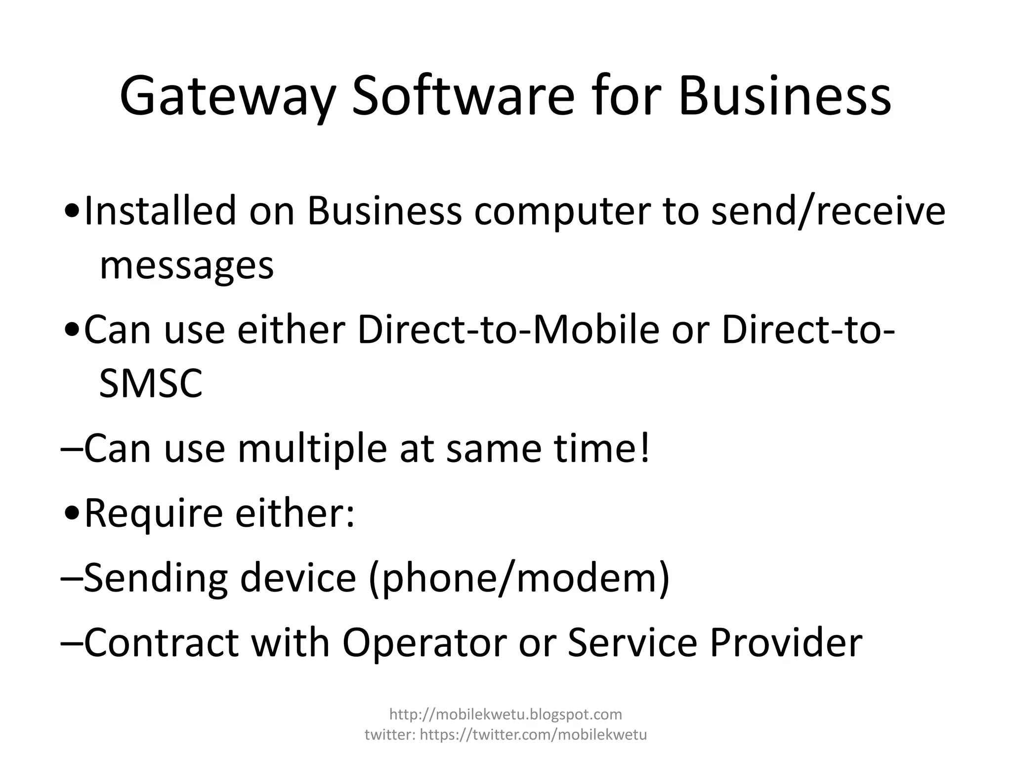 Gateway Software for Business
•Installed on Business computer to send/receive
messages
•Can use either Direct-to-Mobile or Direct-to-
SMSC
–Can use multiple at same time!
•Require either:
–Sending device (phone/modem)
–Contract with Operator or Service Provider
http://mobilekwetu.blogspot.com
twitter: https://twitter.com/mobilekwetu
 