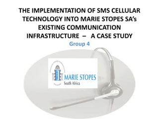 THE IMPLEMENTATION OF SMS CELLULAR TECHNOLOGY INTO MARIE STOPES SA’s EXISTING COMMUNICATION INFRASTRUCTURE  –   A CASE STUDYGroup 4 