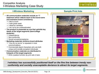 Competitor Analysis  I-Wireless Marketing Case Study  I-wireless has successfully positioned itself on the fine line between trendy non-conformity and socially unacceptable deviance to attract its target segments. Sample Print Ads I-Wireless Marketing  All communication materials include an “I” statement which reflects back to the brand name and maintains brand consistency I like to score I hate greek week I deserve I-wireless I am not to be underestimated The product is presented as one that upholds key ideals of the target segments (teen/college students): Independence Non-conformity Social success/acceptance Marketing materials reinforce brand attributes “ I live by my terms” is repeated in most communications Commercials depict characters who are both unique and socially accepted individuals Communication materials are distributed to hotspots of the target segments Drink coasters function as print ads in bars  