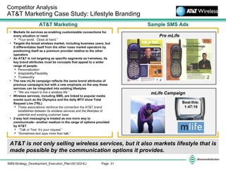 AT&T is not only selling wireless services, but it also markets lifestyle that is made possible by the communication options it provides. Competitor Analysis  AT&T Marketing Case Study: Lifestyle Branding Sample SMS Ads AT&T Marketing mLife Campaign  Pre mLife Markets its services as enabling customizable connections for every situation or need “ Your world.  Close at hand.” Targets the broad wireless market, including business users, but it differentiates itself from the other mass market operators by positioning itself as a premium provider relative to the other operators As AT&T is not targeting as specific segments as I-wireless, its key brand attributes must be concepts that appeal to a wider range of people: Personalization Adaptability/Flexibility Trustworthy The new mLife campaign reflects the same brand attributes of previous campaigns but with a new emphasis on the way these services can be integrated into existing lifestyles “ We are meant to live a wireless life.” Wireless services, including SMS, are linked to popular media events such as the Olympics and the daily MTV show Total Request Live (TRL) These associations reinforce the connection the AT&T brand establishes between its wireless services and the lifestyles of potential and existing customer base  2-way text messaging is treated as one more way to communicate– another medium in the range of options provided by AT&T “ Talk or Text. It’s your request.” “ Sometimes text says more than talk.” 