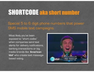 SHORTCODE aka short number
Special 5 to 6 digit phone numbers that power
SMS mobile text campaigns.
Most likely you’ve been
exposed to “short codes”
when companies send text
alerts for delivery notifications,
banking transactions or big
media brands like ‘American
Idol’ who create text message-
based voting.
 