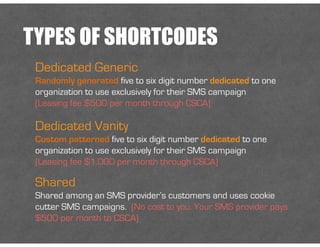 TYPES OF SHORTCODES
Dedicated Generic
Randomly generated five to six digit number dedicated to one
organization to use exclusively for their SMS campaign
(Leasing fee $500 per month through CSCA)
Dedicated Vanity
Custom patterned five to six digit number dedicated to one
organization to use exclusively for their SMS campaign
(Leasing fee $1,000 per month through CSCA)
Shared
Shared among an SMS provider’s customers and uses cookie
cutter SMS campaigns. (No cost to you. Your SMS provider pays
$500 per month to CSCA)
 