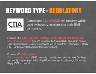 KEYWORD TYPE - REGULATORY
Enduser MO: HELP, INFO
Shortcode Response: {SMS campaign name} {Alert description}. Get help
{option 1} and/or {option 2}. Msg&Data rates apply. {Message frequency}.
Reply STOP to cancel.
Compliance KEYWORDS are required words
used by industry regulators to audit SMS
campaigns.
Enduser MO: STOP, CANCEL, REMOVE, QUIT, UNSUB, UNSUBSCRIBE
Shortcode Response: You are unsubscribed from {SMS campaign name}
{Alert description}. No more messages will be sent from {shortcode}. Reply
HELP for help or {Optional contact information}
 