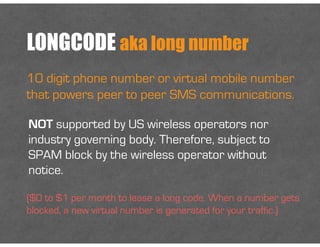 LONGCODE aka long number
10 digit phone number or virtual mobile number
that powers peer to peer SMS communications.
NOT supported by US wireless operators nor
industry governing body. Therefore, subject to
SPAM block by the wireless operator without
notice.
($0 to $1 per month to lease a long code. When a number gets
blocked, a new virtual number is generated for your traffic.)
 