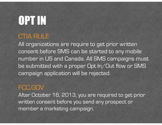 OPT IN
CTIA RULE
All organizations are require to get prior written
consent before SMS can be started to any mobile
number in US and Canada. All SMS campaigns must
be submitted with a proper Opt In/Out flow or SMS
campaign application will be rejected.
FCC.GOV
After October 16, 2013, you are required to get prior
written consent before you send any prospect or
member a marketing campaign.
 