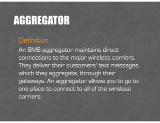 AGGREGATOR
Definition
An SMS aggregator maintains direct
connections to the major wireless carriers.
They deliver their customers' text messages,
which they aggregate, through their
gateways. An aggregator allows you to go to
one place to connect to all of the wireless
carriers.
 