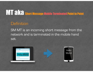 MT aka Short Message Mobile Terminated Point to Point
Definition
SM MT is an incoming short message from the
network and is terminated in the mobile hand
set.
Hello World
Hello
World
 