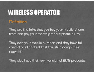 WIRELESS OPERATOR
Definition
They are the folks that you buy your mobile phone
from and pay your monthly mobile phone bill to.
!
They own your mobile number, and they have full
control of all content that travels through their
network.
!
They also have their own version of SMS products.
 